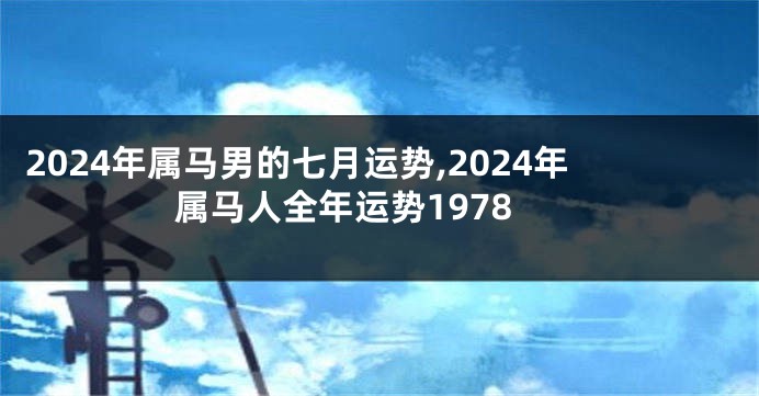 2024年属马男的七月运势,2024年属马人全年运势1978