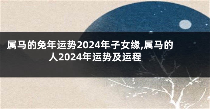 属马的兔年运势2024年子女缘,属马的人2024年运势及运程