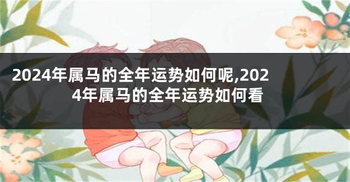 2024年属马的全年运势如何呢,2024年属马的全年运势如何看