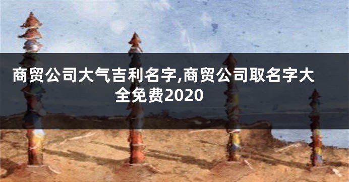 商贸公司大气吉利名字,商贸公司取名字大全免费2020