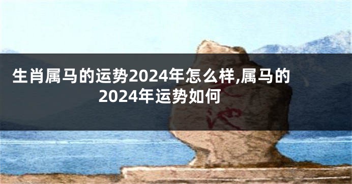 生肖属马的运势2024年怎么样,属马的2024年运势如何