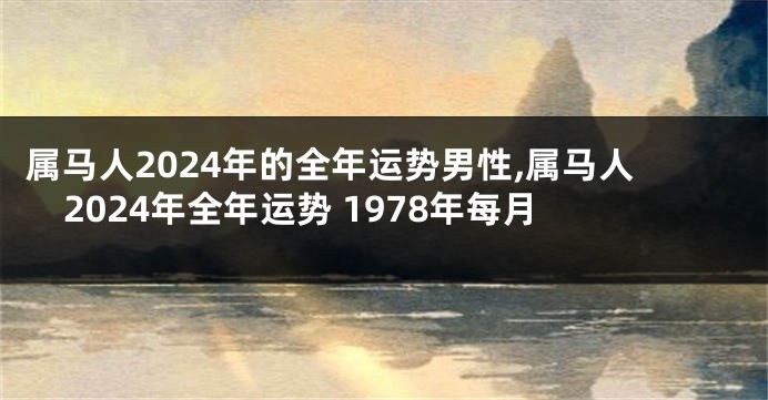 属马人2024年的全年运势男性,属马人2024年全年运势 1978年每月