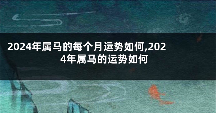 2024年属马的每个月运势如何,2024年属马的运势如何