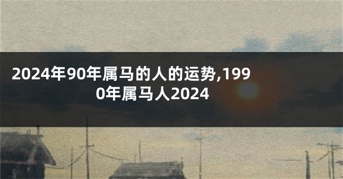 2024年90年属马的人的运势,1990年属马人2024