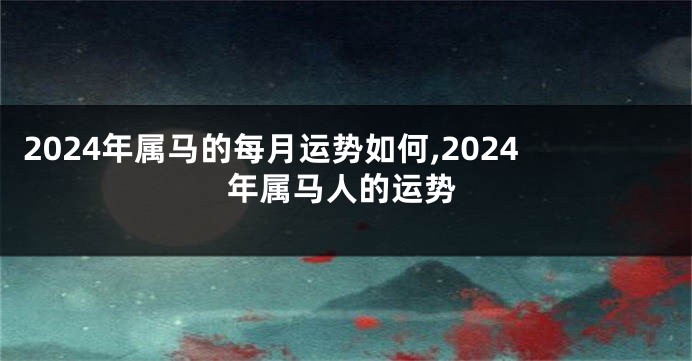 2024年属马的每月运势如何,2024年属马人的运势