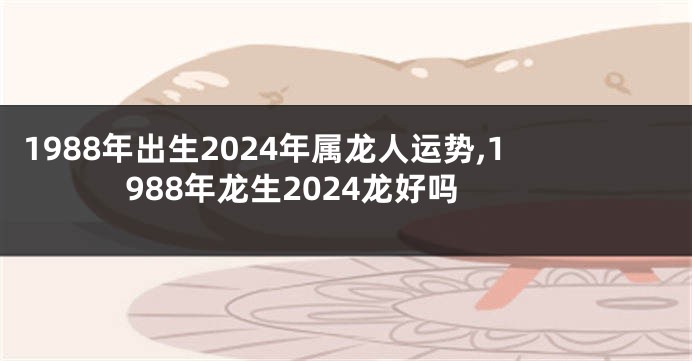 1988年出生2024年属龙人运势,1988年龙生2024龙好吗