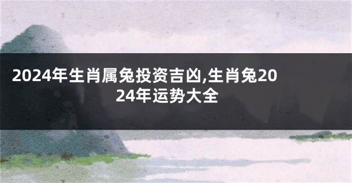 2024年生肖属兔投资吉凶,生肖兔2024年运势大全