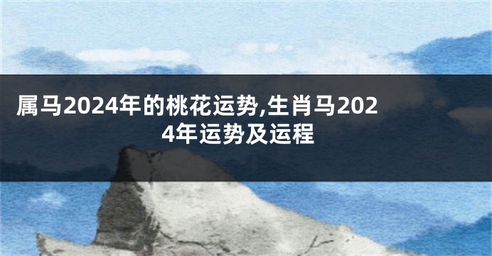 属马2024年的桃花运势,生肖马2024年运势及运程