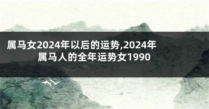 属马女2024年以后的运势,2024年属马人的全年运势女1990