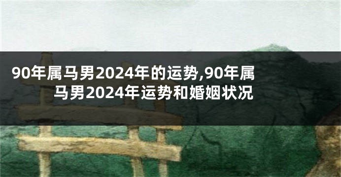 90年属马男2024年的运势,90年属马男2024年运势和婚姻状况