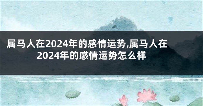 属马人在2024年的感情运势,属马人在2024年的感情运势怎么样