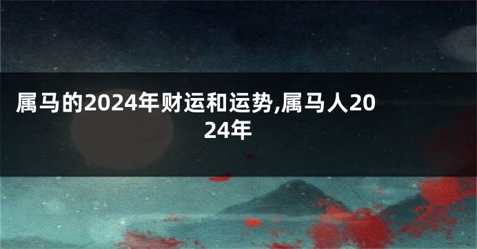 属马的2024年财运和运势,属马人2024年