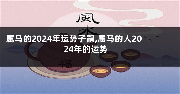 属马的2024年运势子嗣,属马的人2024年的运势