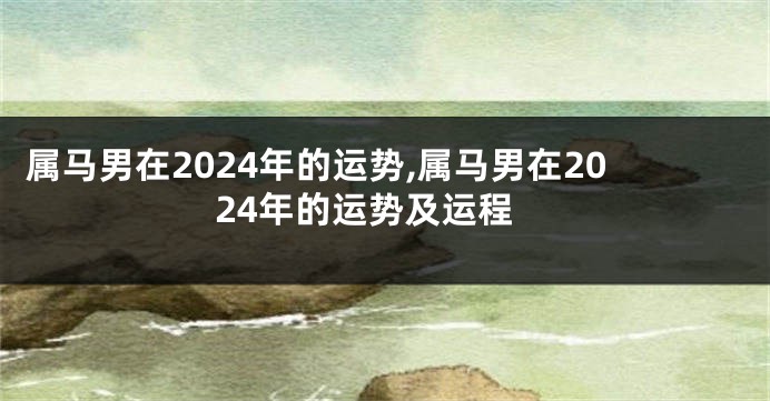 属马男在2024年的运势,属马男在2024年的运势及运程