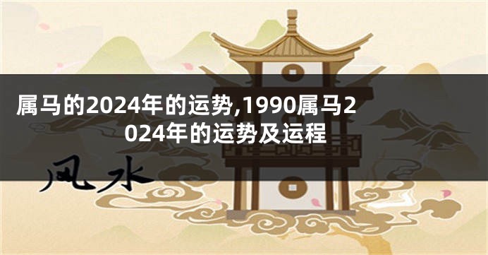 属马的2024年的运势,1990属马2024年的运势及运程