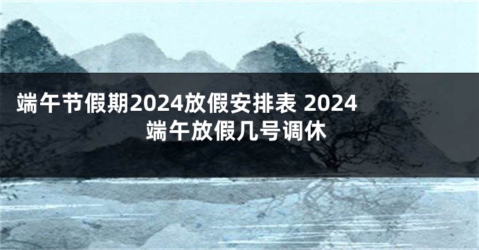 端午节假期2024放假安排表 2024端午放假几号调休