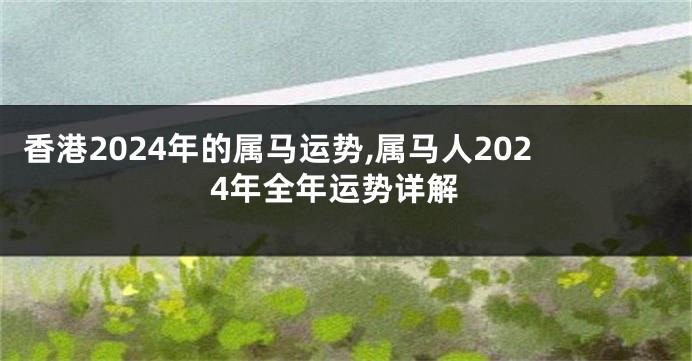 香港2024年的属马运势,属马人2024年全年运势详解