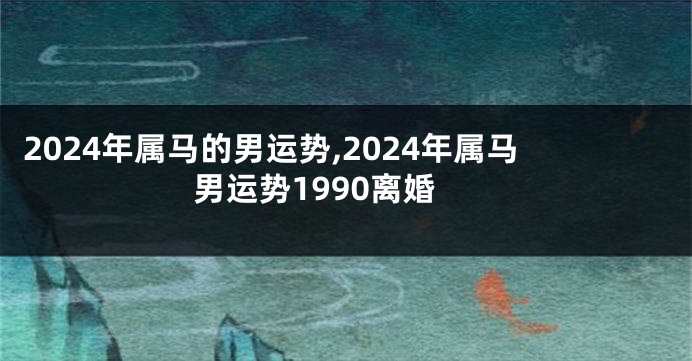 2024年属马的男运势,2024年属马男运势1990离婚