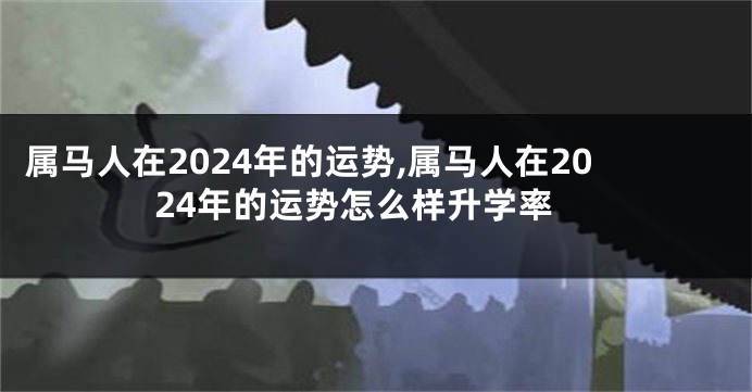 属马人在2024年的运势,属马人在2024年的运势怎么样升学率