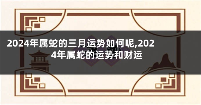 2024年属蛇的三月运势如何呢,2024年属蛇的运势和财运