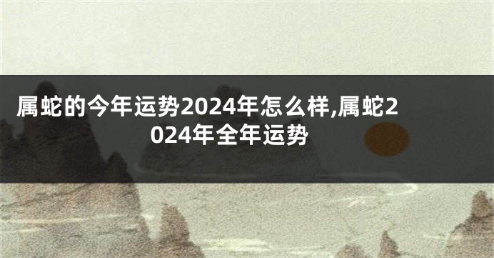 属蛇的今年运势2024年怎么样,属蛇2024年全年运势