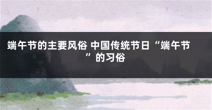 端午节的主要风俗 中国传统节日“端午节”的习俗