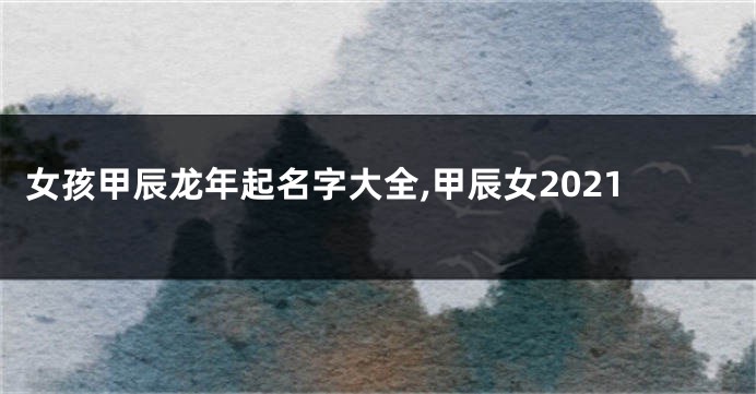 女孩甲辰龙年起名字大全,甲辰女2021