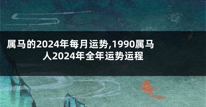 属马的2024年每月运势,1990属马人2024年全年运势运程