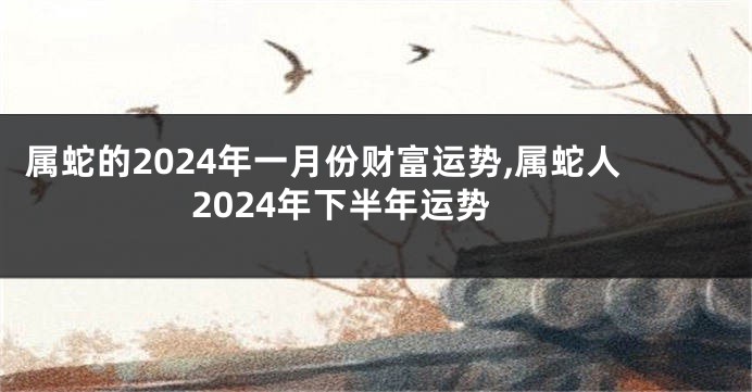 属蛇的2024年一月份财富运势,属蛇人2024年下半年运势