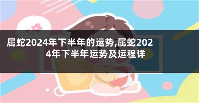 属蛇2024年下半年的运势,属蛇2024年下半年运势及运程详