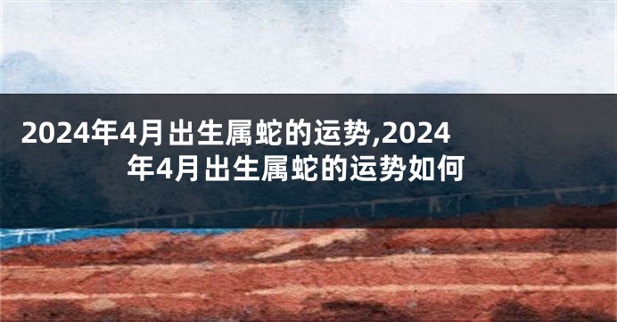 2024年4月出生属蛇的运势,2024年4月出生属蛇的运势如何