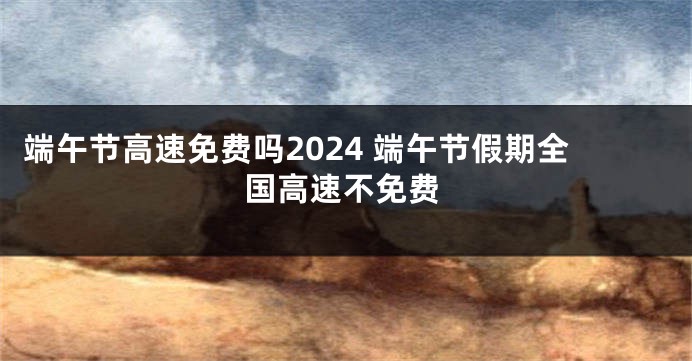 端午节高速免费吗2024 端午节假期全国高速不免费