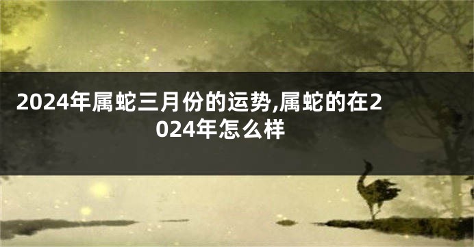 2024年属蛇三月份的运势,属蛇的在2024年怎么样