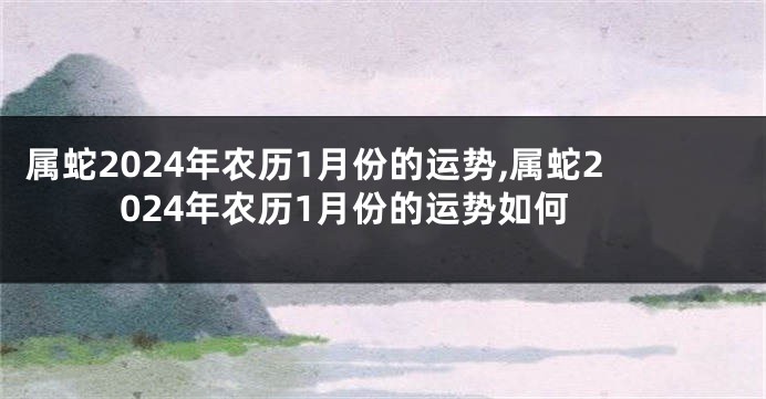 属蛇2024年农历1月份的运势,属蛇2024年农历1月份的运势如何