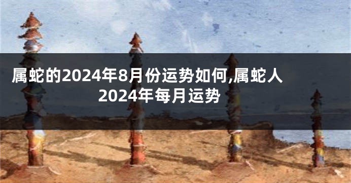 属蛇的2024年8月份运势如何,属蛇人2024年每月运势