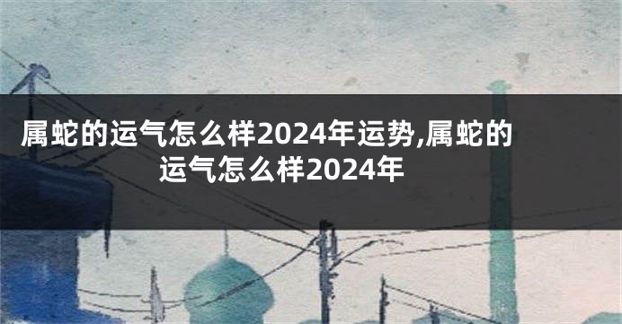 属蛇的运气怎么样2024年运势,属蛇的运气怎么样2024年