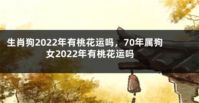 生肖狗2022年有桃花运吗，70年属狗女2022年有桃花运吗