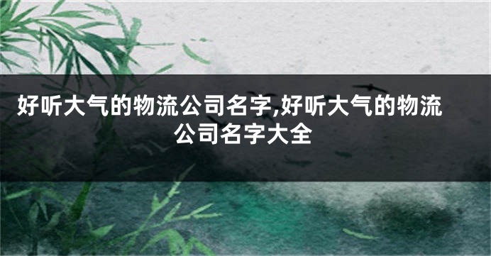 好听大气的物流公司名字,好听大气的物流公司名字大全