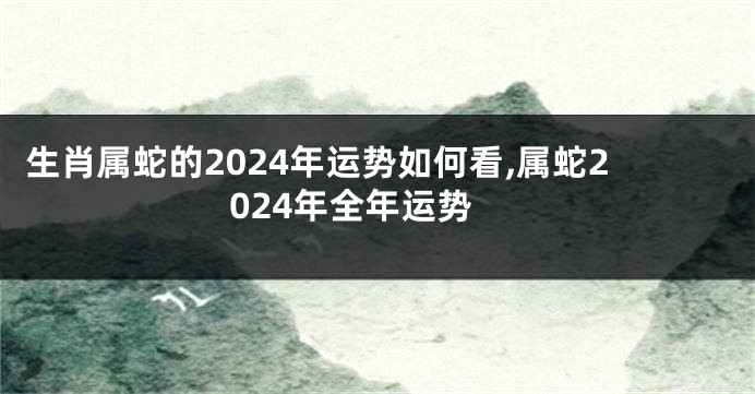 生肖属蛇的2024年运势如何看,属蛇2024年全年运势