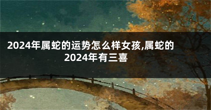 2024年属蛇的运势怎么样女孩,属蛇的2024年有三喜