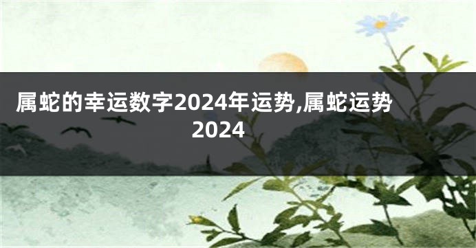 属蛇的幸运数字2024年运势,属蛇运势2024