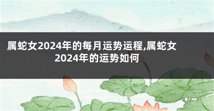 属蛇女2024年的每月运势运程,属蛇女2024年的运势如何