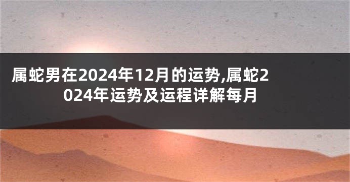 属蛇男在2024年12月的运势,属蛇2024年运势及运程详解每月