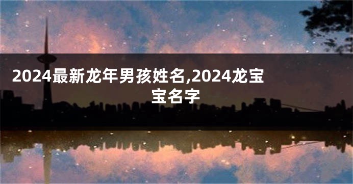 2024最新龙年男孩姓名,2024龙宝宝名字