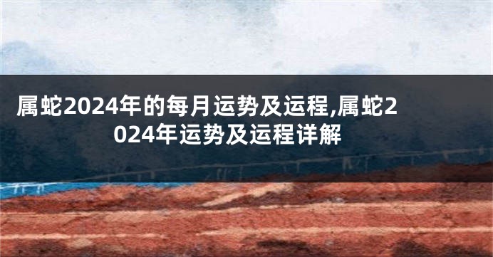 属蛇2024年的每月运势及运程,属蛇2024年运势及运程详解