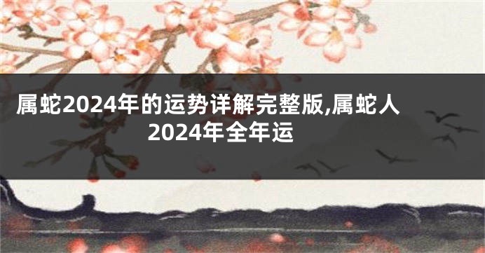 属蛇2024年的运势详解完整版,属蛇人2024年全年运