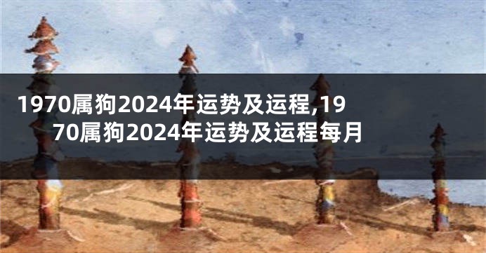 1970属狗2024年运势及运程,1970属狗2024年运势及运程每月