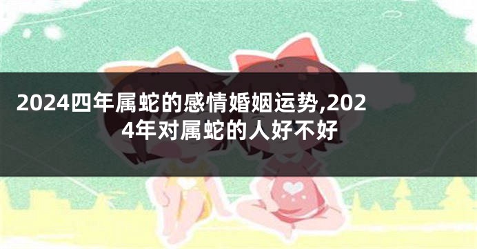 2024四年属蛇的感情婚姻运势,2024年对属蛇的人好不好