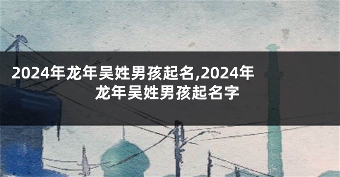 2024年龙年吴姓男孩起名,2024年龙年吴姓男孩起名字