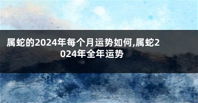 属蛇的2024年每个月运势如何,属蛇2024年全年运势